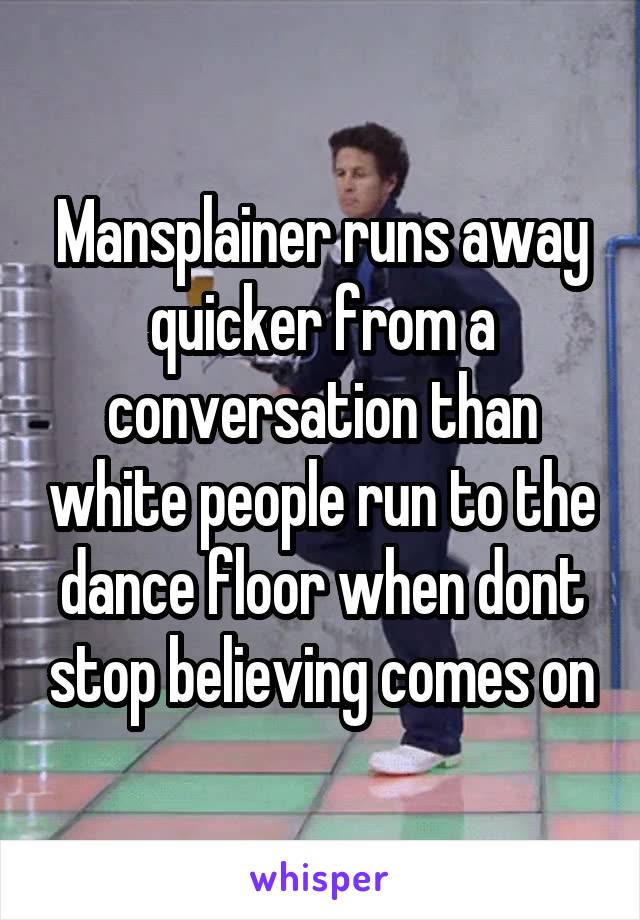 Mansplainer runs away quicker from a conversation than white people run to the dance floor when dont stop believing comes on