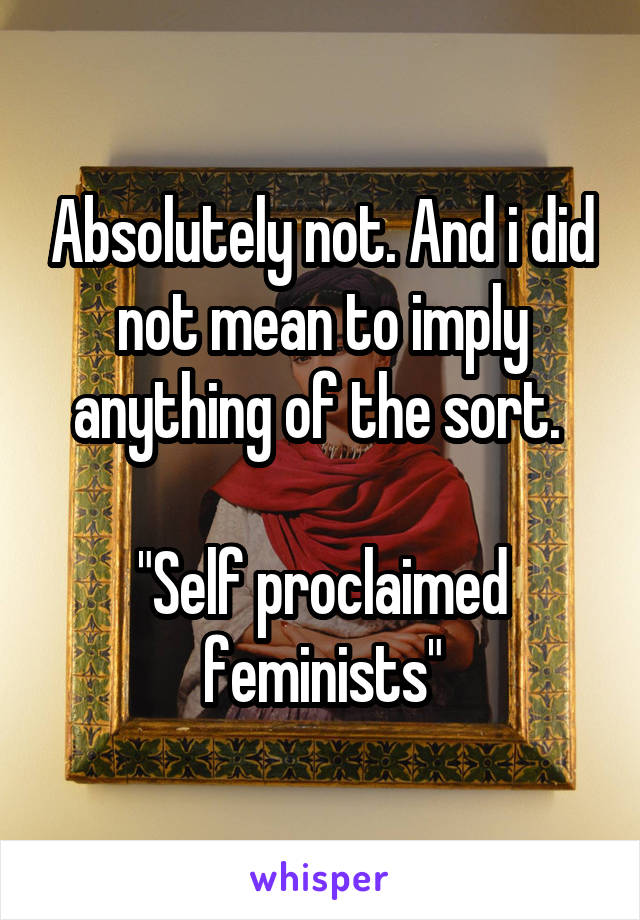 Absolutely not. And i did not mean to imply anything of the sort. 

"Self proclaimed feminists"