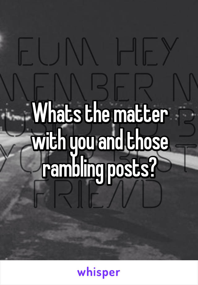 Whats the matter with you and those rambling posts?