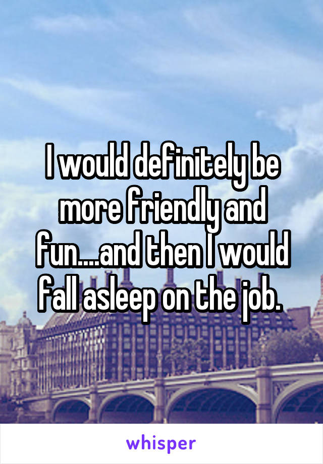 I would definitely be more friendly and fun....and then I would fall asleep on the job. 