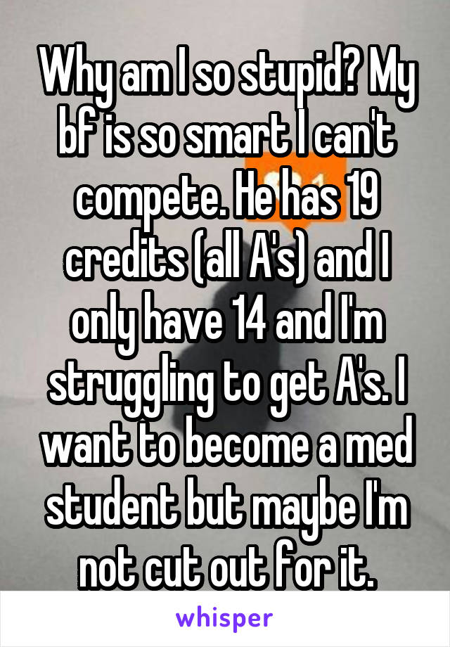 Why am I so stupid? My bf is so smart I can't compete. He has 19 credits (all A's) and I only have 14 and I'm struggling to get A's. I want to become a med student but maybe I'm not cut out for it.