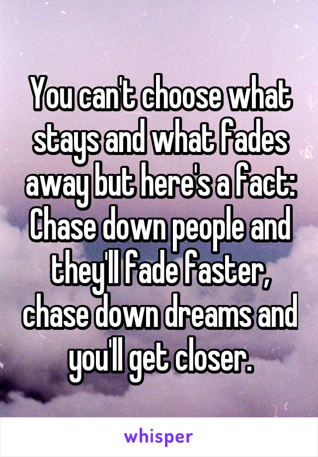 You can't choose what stays and what fades away but here's a fact: Chase down people and they'll fade faster, chase down dreams and you'll get closer.