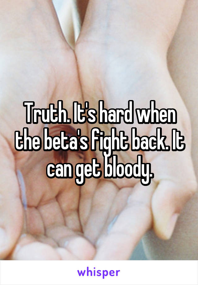 Truth. It's hard when the beta's fight back. It can get bloody.