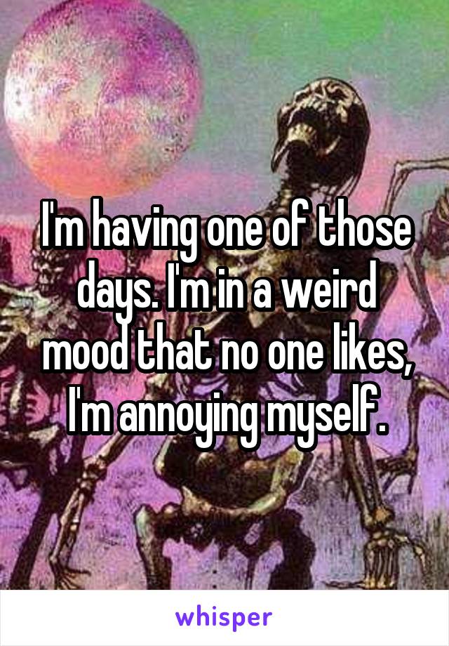 I'm having one of those days. I'm in a weird mood that no one likes, I'm annoying myself.