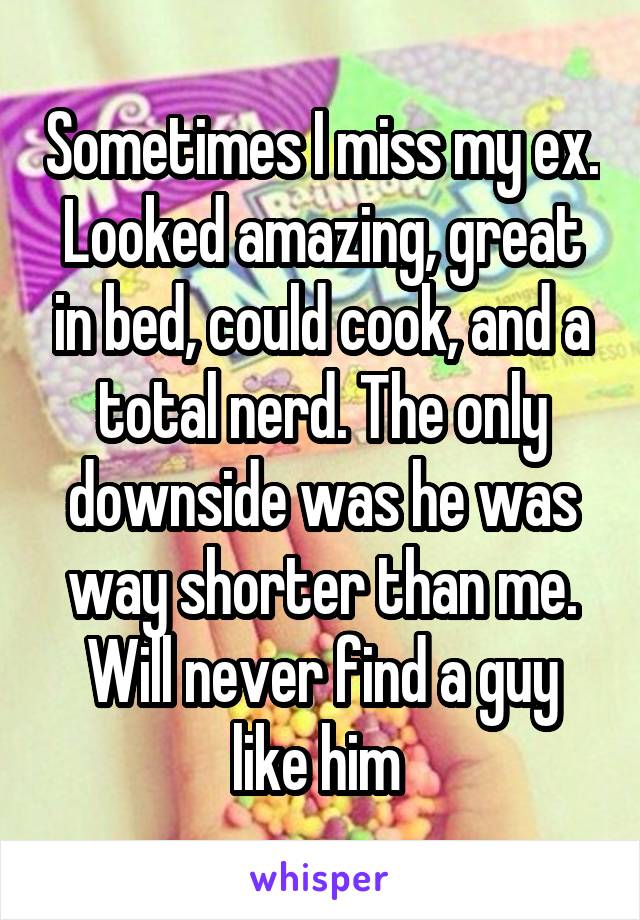 Sometimes I miss my ex. Looked amazing, great in bed, could cook, and a total nerd. The only downside was he was way shorter than me. Will never find a guy like him 