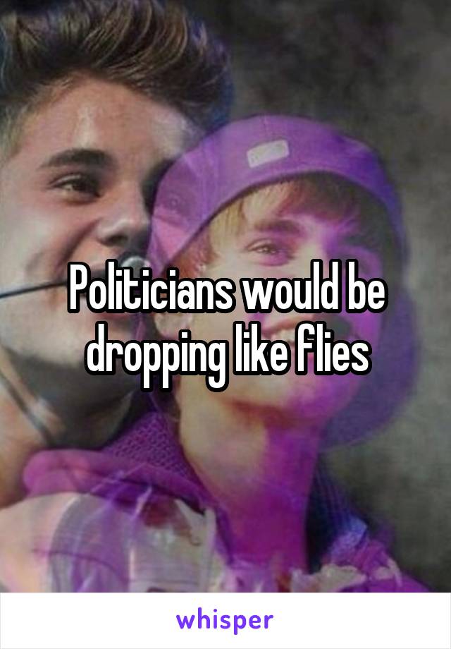 Politicians would be dropping like flies