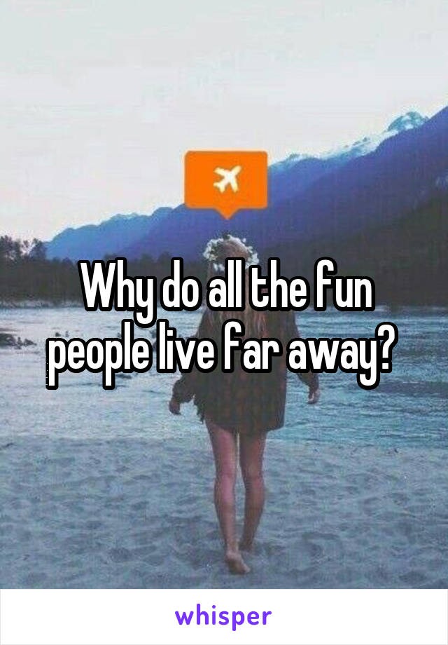 Why do all the fun people live far away? 