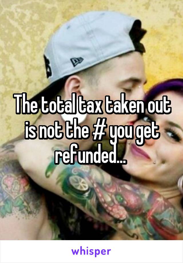 The total tax taken out is not the # you get refunded... 