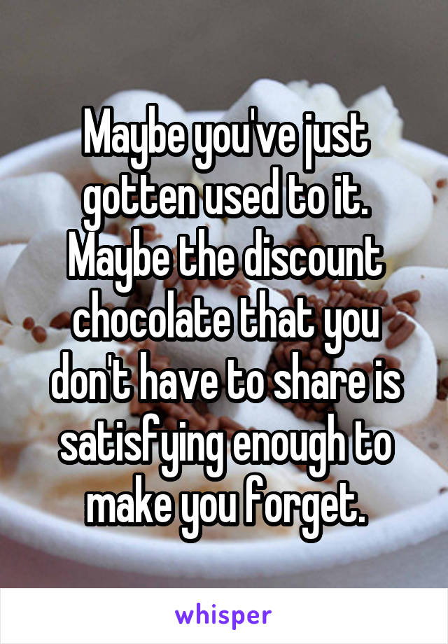 Maybe you've just gotten used to it.
Maybe the discount chocolate that you don't have to share is satisfying enough to make you forget.