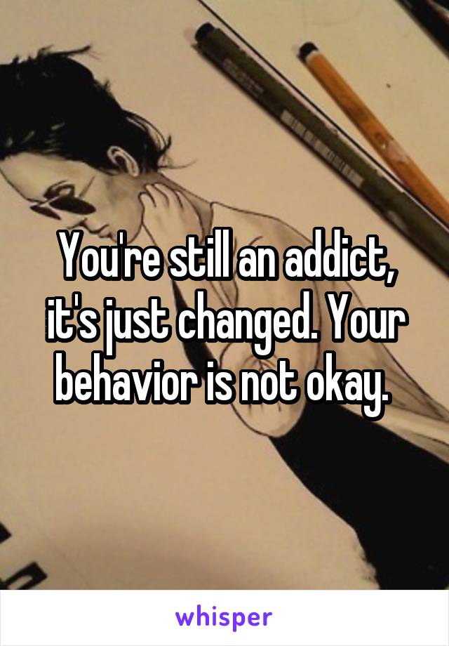 You're still an addict, it's just changed. Your behavior is not okay. 