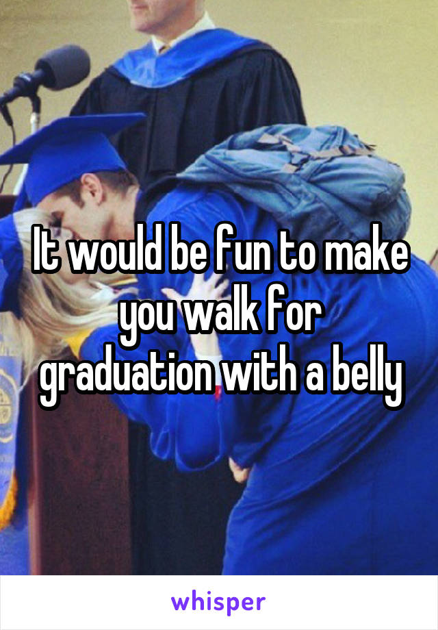 It would be fun to make you walk for graduation with a belly