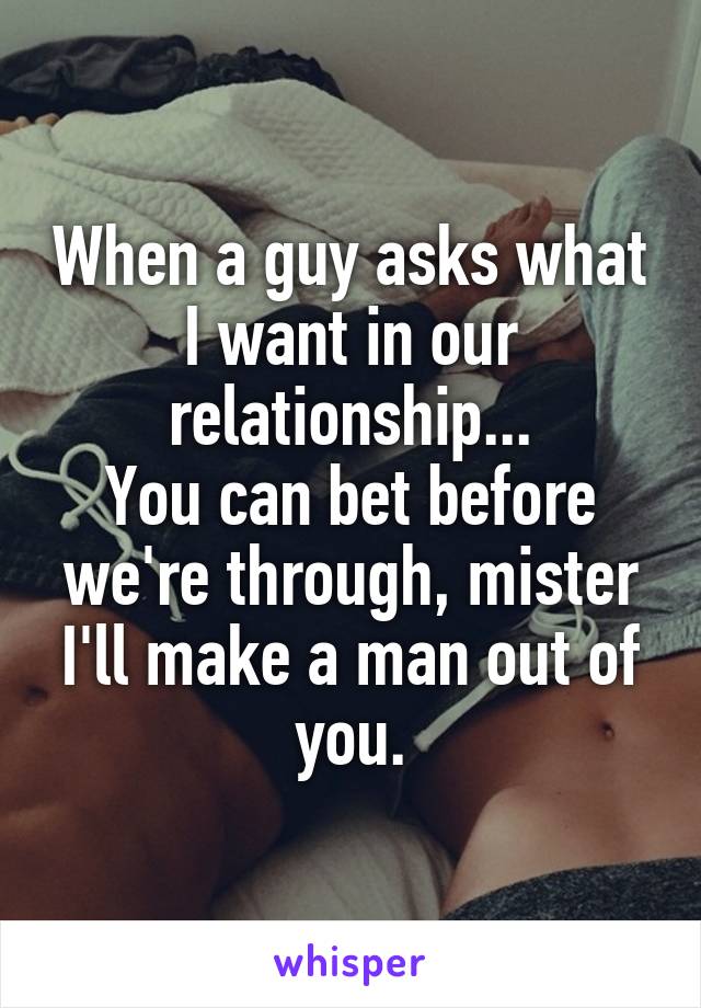 When a guy asks what I want in our relationship...
You can bet before we're through, mister I'll make a man out of you.