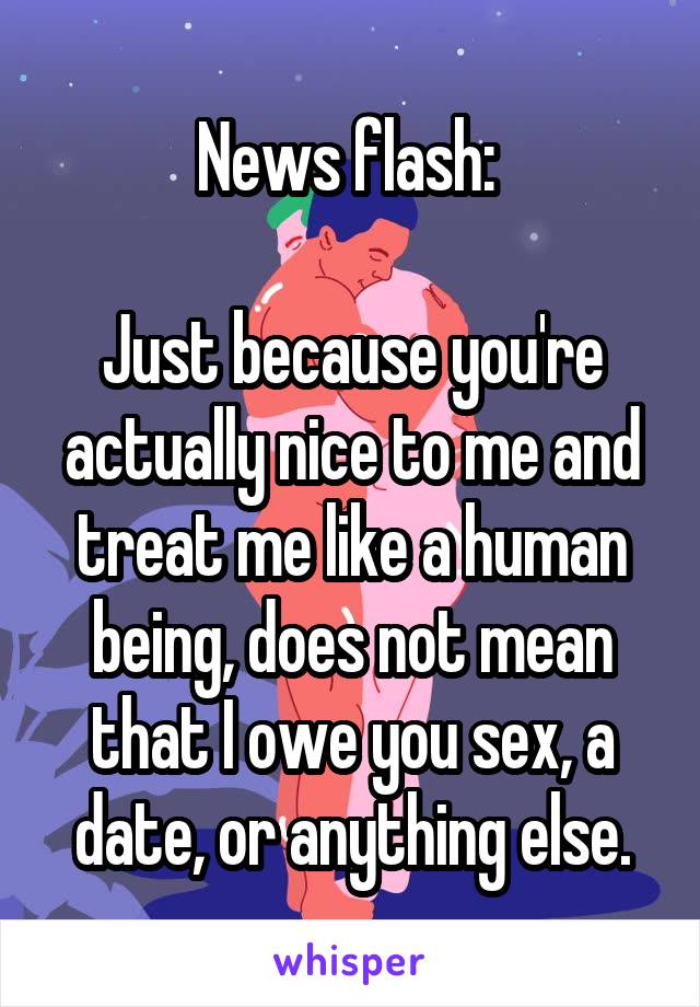 News flash: 

Just because you're actually nice to me and treat me like a human being, does not mean that I owe you sex, a date, or anything else.