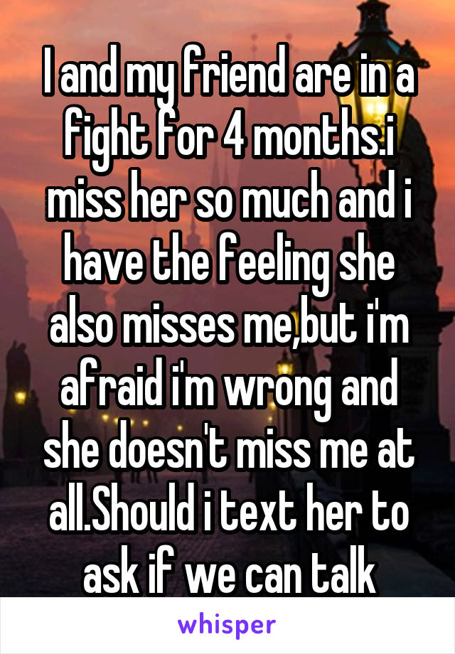 I and my friend are in a fight for 4 months.i miss her so much and i have the feeling she also misses me,but i'm afraid i'm wrong and she doesn't miss me at all.Should i text her to ask if we can talk