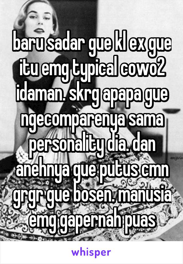 baru sadar gue kl ex gue itu emg typical cowo2 idaman. skrg apapa gue ngecomparenya sama personality dia. dan anehnya gue putus cmn grgr gue bosen. manusia emg gapernah puas