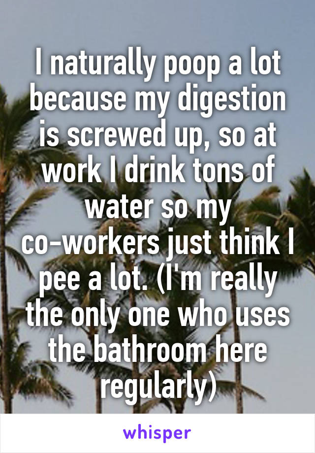 I naturally poop a lot because my digestion is screwed up, so at work I drink tons of water so my co-workers just think I pee a lot. (I'm really the only one who uses the bathroom here regularly)