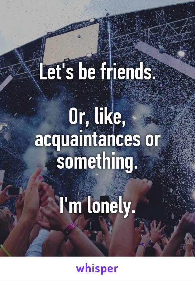 Let's be friends.

Or, like, acquaintances or something.

I'm lonely.