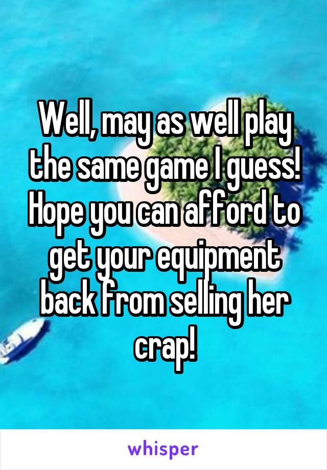 Well, may as well play the same game I guess! Hope you can afford to get your equipment back from selling her crap!