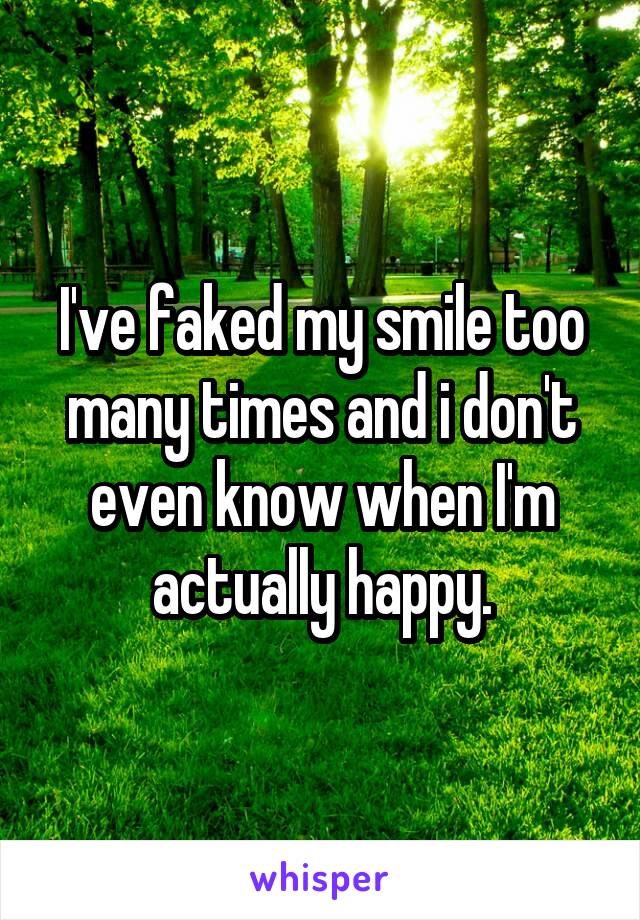 I've faked my smile too many times and i don't even know when I'm actually happy.