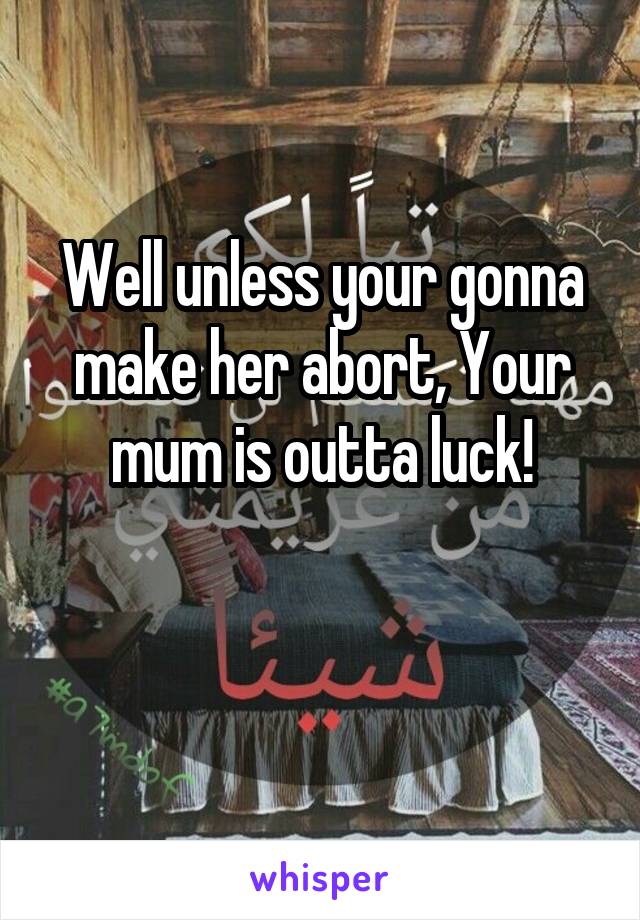 Well unless your gonna make her abort, Your mum is outta luck!

