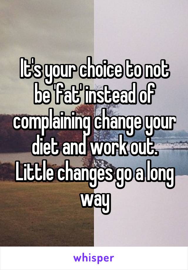 It's your choice to not be 'fat' instead of complaining change your diet and work out. Little changes go a long way