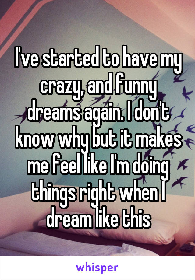 I've started to have my crazy, and funny dreams again. I don't know why but it makes me feel like I'm doing things right when I dream like this