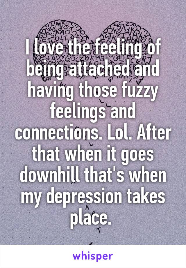 I love the feeling of being attached and having those fuzzy feelings and connections. Lol. After that when it goes downhill that's when my depression takes place. 