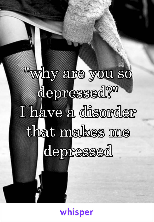 "why are you so depressed?"
I have a disorder that makes me depressed