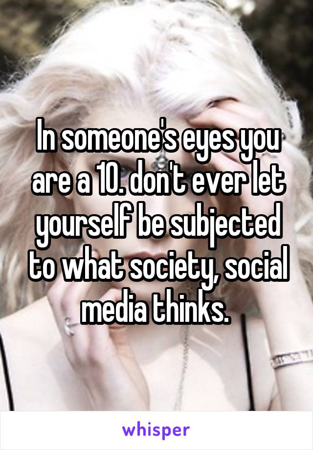 In someone's eyes you are a 10. don't ever let yourself be subjected to what society, social media thinks. 