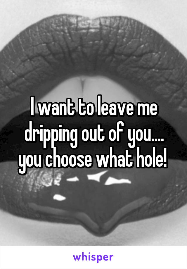 I want to leave me dripping out of you.... you choose what hole! 