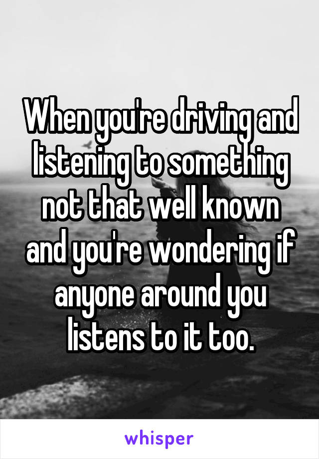 When you're driving and listening to something not that well known and you're wondering if anyone around you listens to it too.