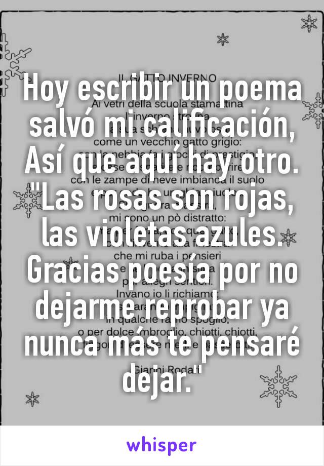 Hoy escribir un poema salvó mi calificación, Así que aquí hay otro.
"Las rosas son rojas, las violetas azules. Gracias poesía por no dejarme reprobar ya nunca más te pensaré dejar."