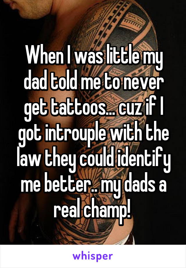 When I was little my dad told me to never get tattoos... cuz if I got introuple with the law they could identify me better.. my dads a real champ! 