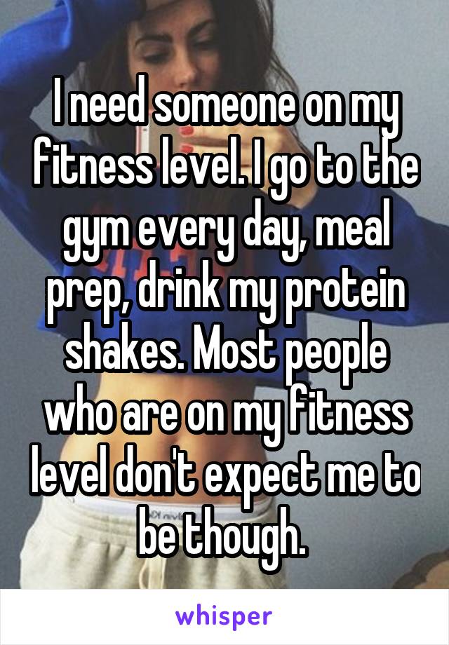 I need someone on my fitness level. I go to the gym every day, meal prep, drink my protein shakes. Most people who are on my fitness level don't expect me to be though. 