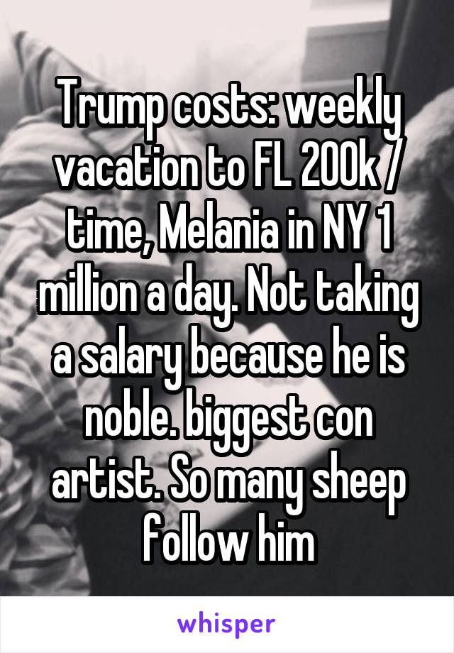 Trump costs: weekly vacation to FL 200k / time, Melania in NY 1 million a day. Not taking a salary because he is noble. biggest con artist. So many sheep follow him