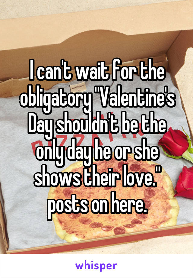 I can't wait for the obligatory "Valentine's Day shouldn't be the only day he or she shows their love." posts on here.