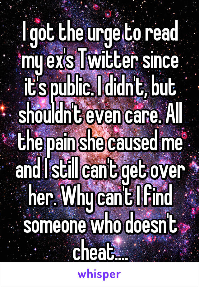 I got the urge to read my ex's Twitter since it's public. I didn't, but shouldn't even care. All the pain she caused me and I still can't get over her. Why can't I find someone who doesn't cheat....