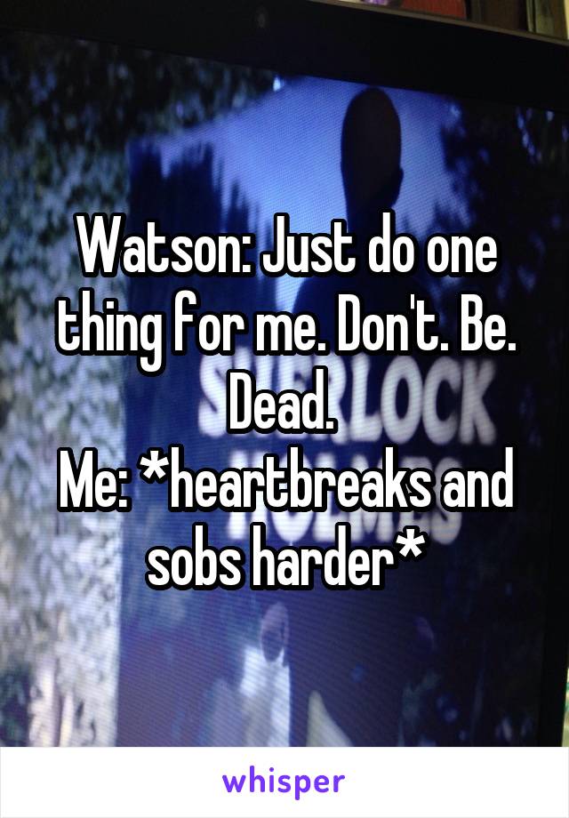 Watson: Just do one thing for me. Don't. Be. Dead. 
Me: *heartbreaks and sobs harder*