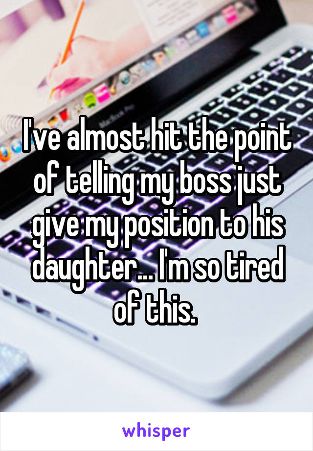 I've almost hit the point of telling my boss just give my position to his daughter... I'm so tired of this. 