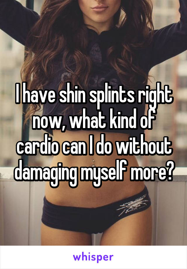 I have shin splints right now, what kind of cardio can I do without damaging myself more?