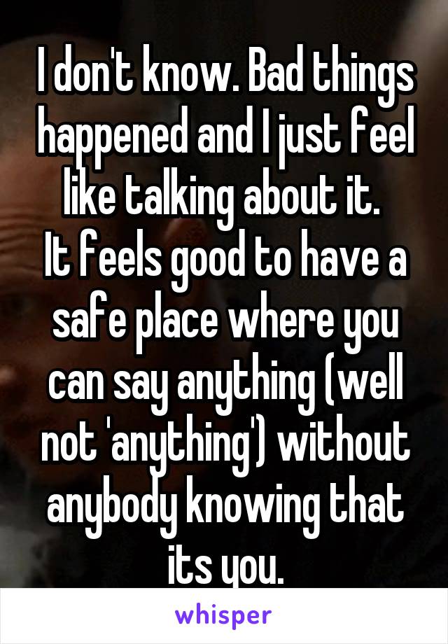 I don't know. Bad things happened and I just feel like talking about it. 
It feels good to have a safe place where you can say anything (well not 'anything') without anybody knowing that its you.