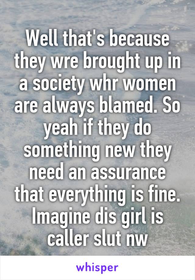 Well that's because they wre brought up in a society whr women are always blamed. So yeah if they do something new they need an assurance that everything is fine.
Imagine dis girl is caller slut nw