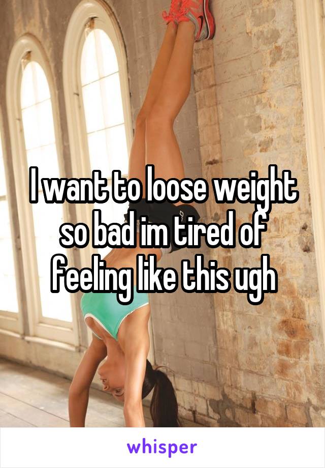 I want to loose weight so bad im tired of feeling like this ugh