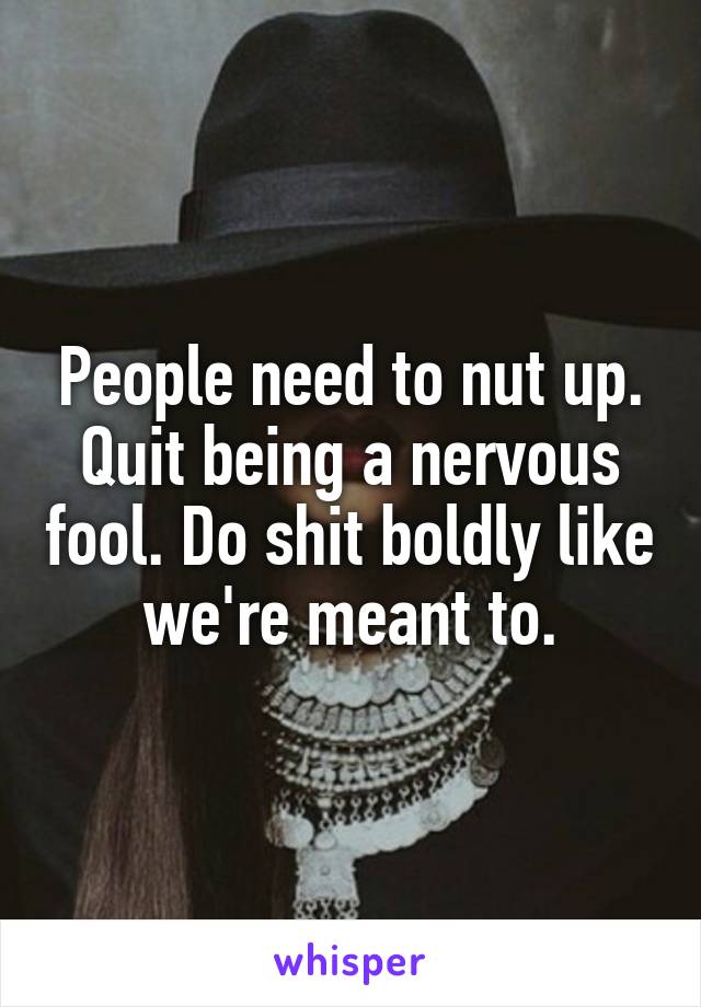 People need to nut up. Quit being a nervous fool. Do shit boldly like we're meant to.