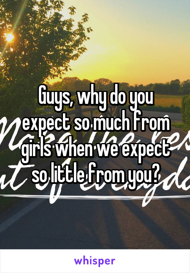 Guys, why do you expect so much from girls when we expect so little from you?