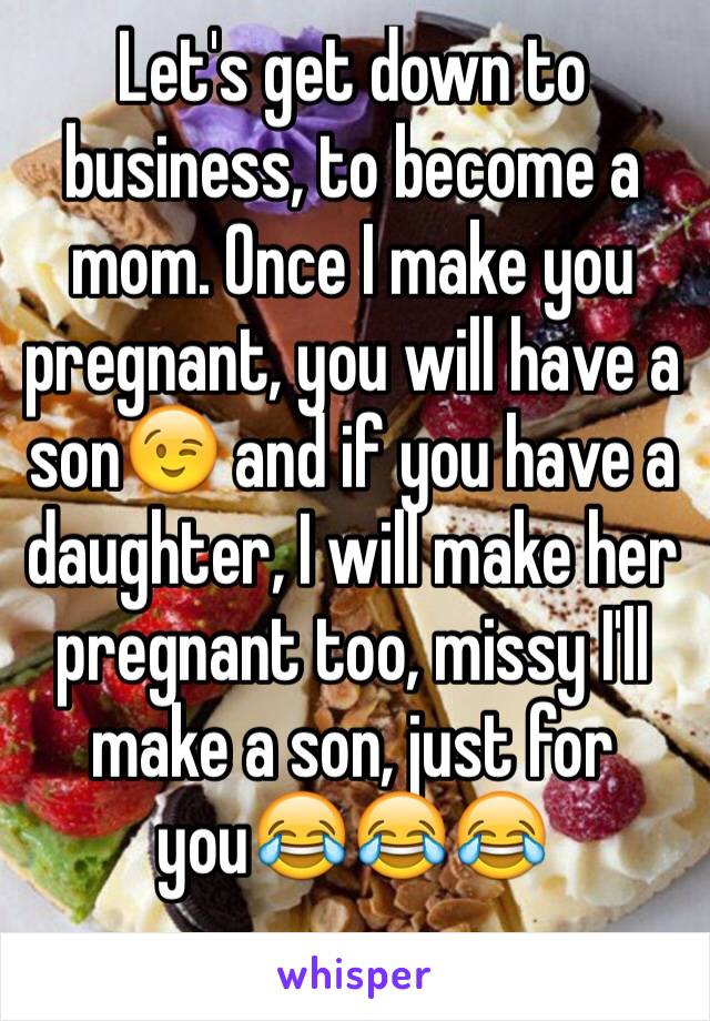 Let's get down to business, to become a mom. Once I make you pregnant, you will have a son😉 and if you have a daughter, I will make her pregnant too, missy I'll make a son, just for you😂😂😂