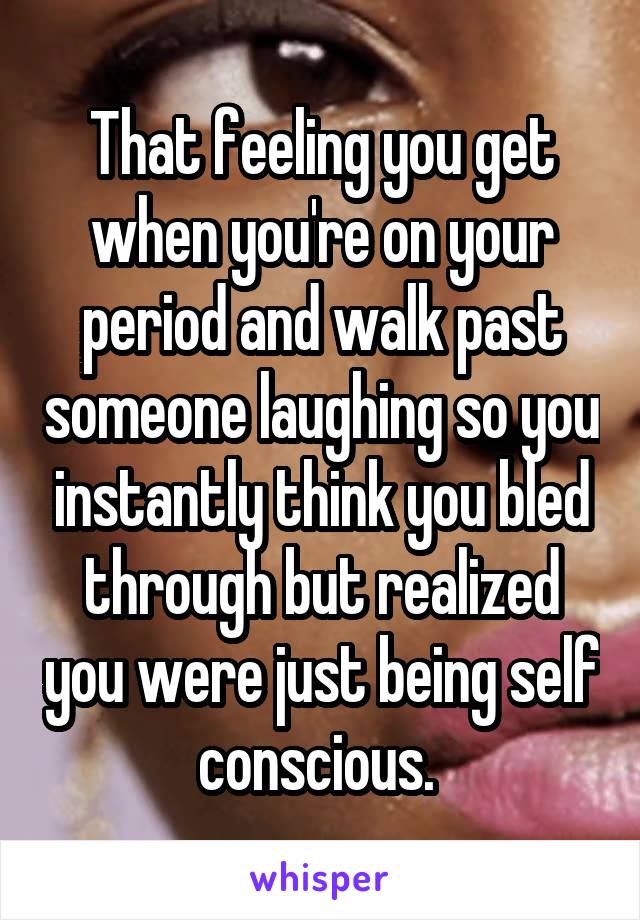 That feeling you get when you're on your period and walk past someone laughing so you instantly think you bled through but realized you were just being self conscious. 