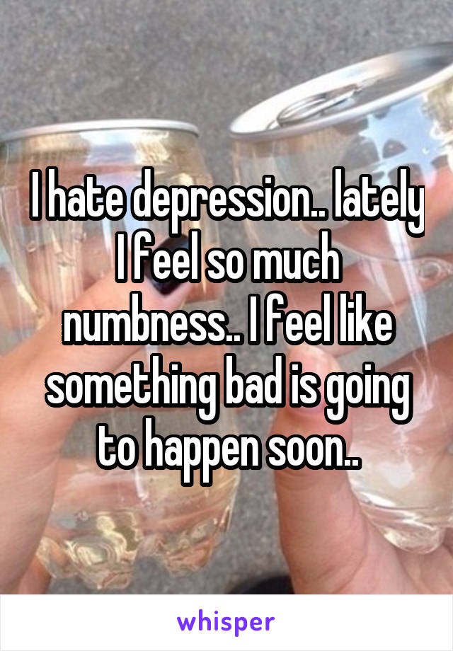 I hate depression.. lately I feel so much numbness.. I feel like something bad is going to happen soon..