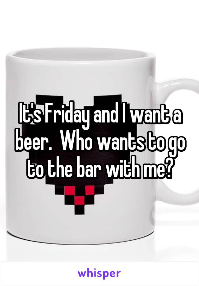 It's Friday and I want a beer.  Who wants to go to the bar with me?