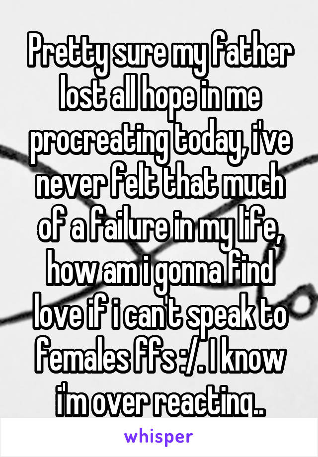 Pretty sure my father lost all hope in me procreating today, i've never felt that much of a failure in my life, how am i gonna find love if i can't speak to females ffs :/. I know i'm over reacting..